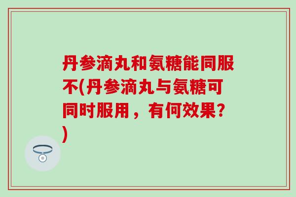 丹参滴丸和氨糖能同服不(丹参滴丸与氨糖可同时服用，有何效果？)