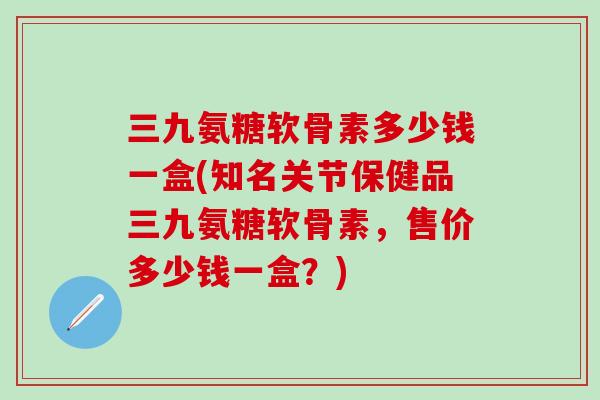 三九氨糖软骨素多少钱一盒(知名关节保健品三九氨糖软骨素，售价多少钱一盒？)