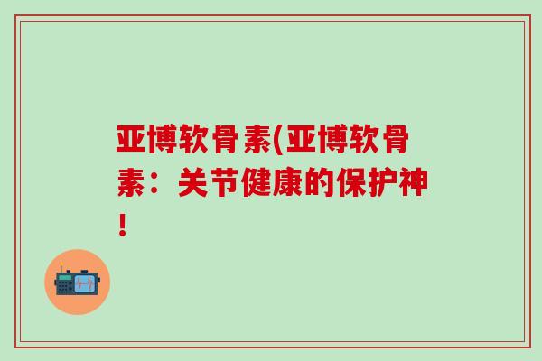 亚博软骨素(亚博软骨素：关节健康的保护神！