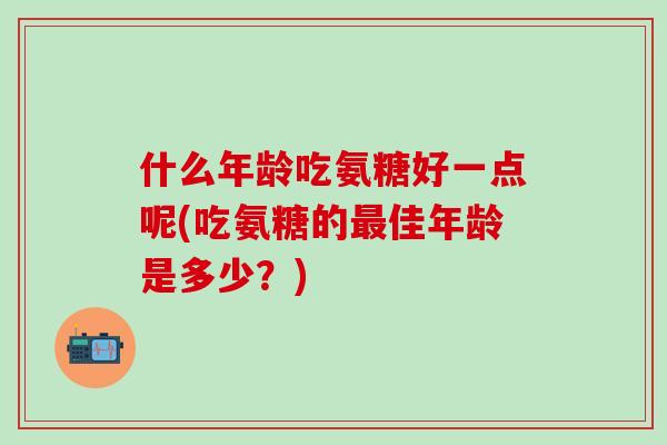 什么年龄吃氨糖好一点呢(吃氨糖的最佳年龄是多少？)