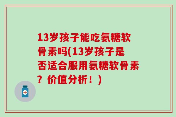 13岁孩子能吃氨糖软骨素吗(13岁孩子是否适合服用氨糖软骨素？价值分析！)