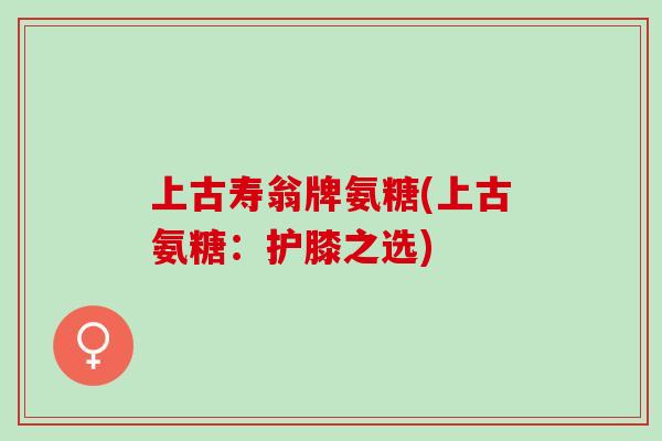上古寿翁牌氨糖(上古氨糖：护膝之选)