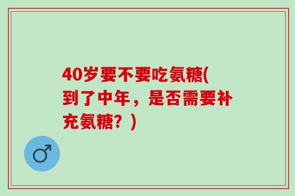 40岁要不要吃氨糖(到了中年，是否需要补充氨糖？)