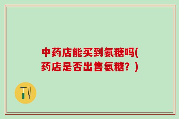 中药店能买到氨糖吗(药店是否出售氨糖？)