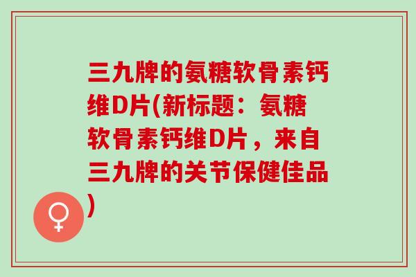 三九牌的氨糖软骨素钙维D片(新标题：氨糖软骨素钙维D片，来自三九牌的关节保健佳品)
