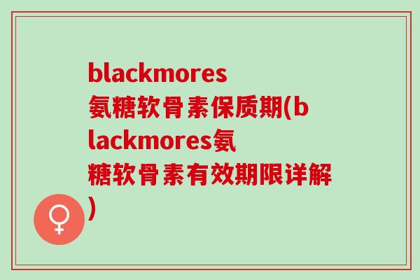 blackmores氨糖软骨素保质期(blackmores氨糖软骨素有效期限详解)
