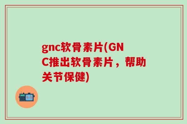 gnc软骨素片(GNC推出软骨素片，帮助关节保健)