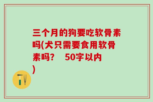 三个月的狗要吃软骨素吗(犬只需要食用软骨素吗？  50字以内)