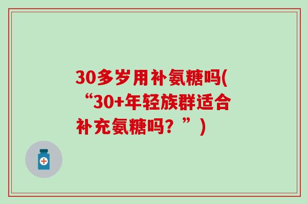 30多岁用补氨糖吗(“30+年轻族群适合补充氨糖吗？”)