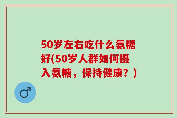 50岁左右吃什么氨糖好(50岁人群如何摄入氨糖，保持健康？)
