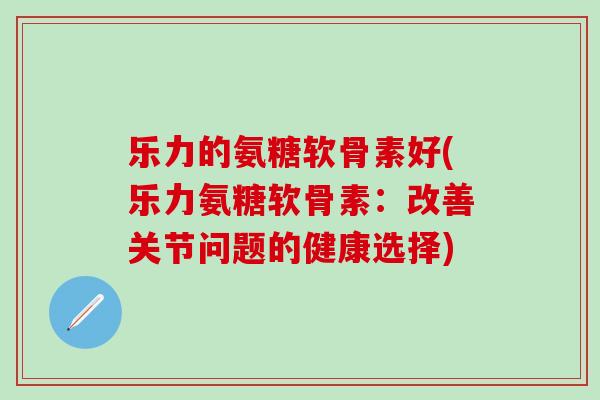 乐力的氨糖软骨素好(乐力氨糖软骨素：改善关节问题的健康选择)