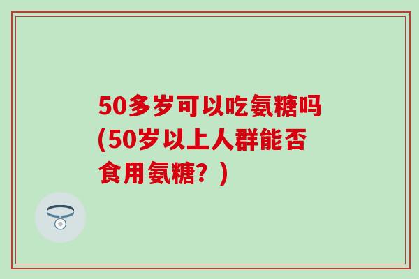 50多岁可以吃氨糖吗(50岁以上人群能否食用氨糖？)