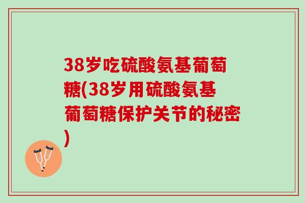 38岁吃硫酸氨基葡萄糖(38岁用硫酸氨基葡萄糖保护关节的秘密)