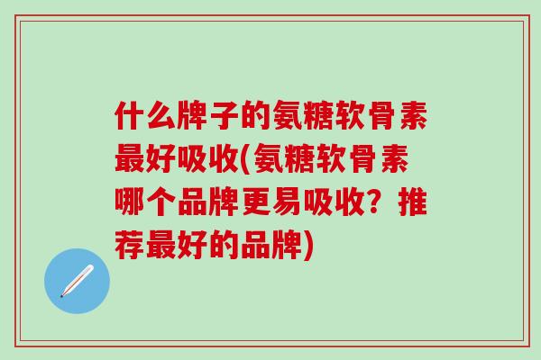 什么牌子的氨糖软骨素最好吸收(氨糖软骨素哪个品牌更易吸收？推荐最好的品牌)