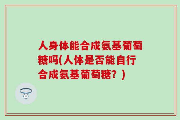 人身体能合成氨基葡萄糖吗(人体是否能自行合成氨基葡萄糖？)
