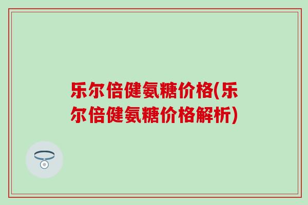 乐尔倍健氨糖价格(乐尔倍健氨糖价格解析)