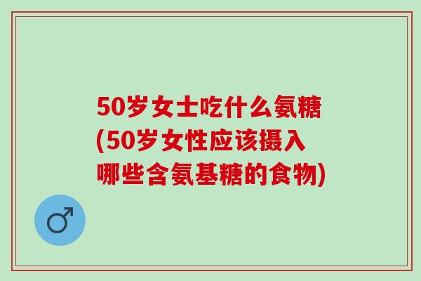 50岁女士吃什么氨糖(50岁女性应该摄入哪些含氨基糖的食物)