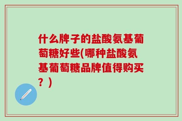 什么牌子的盐酸氨基葡萄糖好些(哪种盐酸氨基葡萄糖品牌值得购买？)