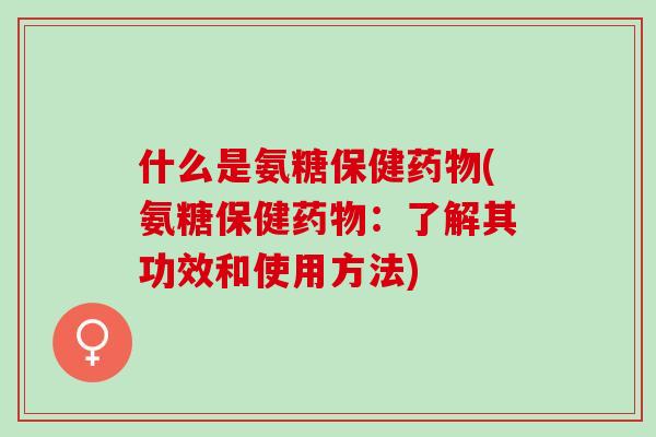 什么是氨糖保健药物(氨糖保健药物：了解其功效和使用方法)