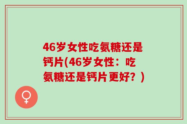 46岁女性吃氨糖还是钙片(46岁女性：吃氨糖还是钙片更好？)