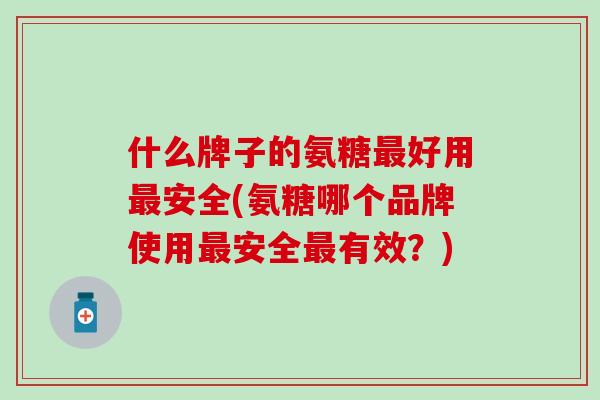 什么牌子的氨糖最好用最安全(氨糖哪个品牌使用最安全最有效？)