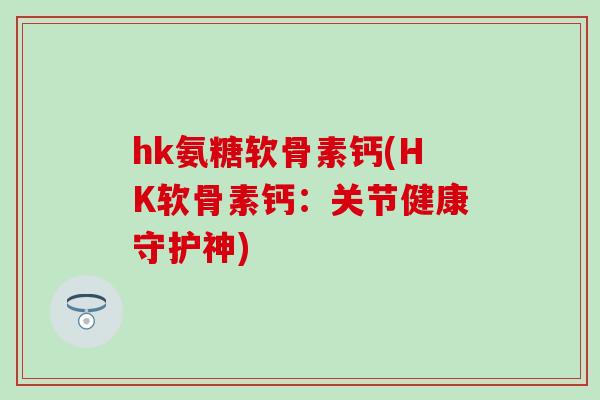hk氨糖软骨素钙(HK软骨素钙：关节健康守护神)