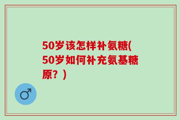 50岁该怎样补氨糖(50岁如何补充氨基糖原？)