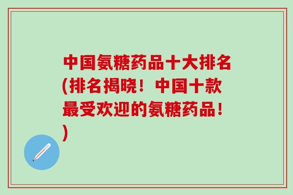中国氨糖药品十大排名(排名揭晓！中国十款最受欢迎的氨糖药品！)