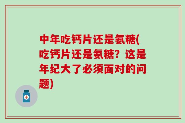 中年吃钙片还是氨糖(吃钙片还是氨糖？这是年纪大了必须面对的问题)