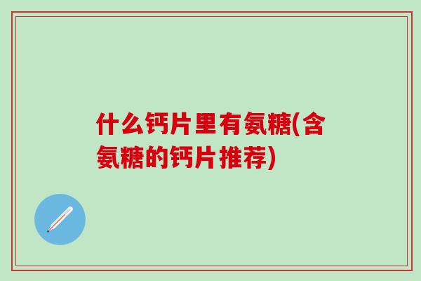 什么钙片里有氨糖(含氨糖的钙片推荐)
