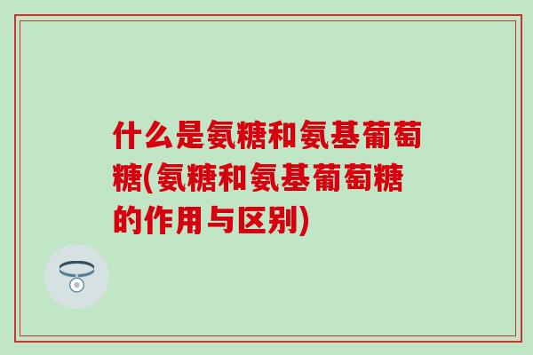 什么是氨糖和氨基葡萄糖(氨糖和氨基葡萄糖的作用与区别)