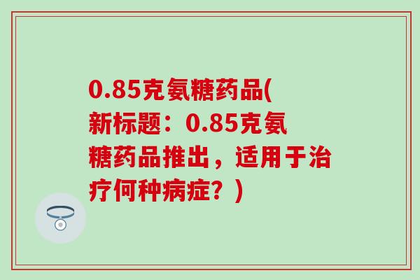 0.85克氨糖药品(新标题：0.85克氨糖药品推出，适用于治疗何种病症？)