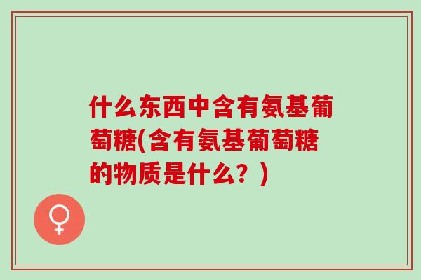 什么东西中含有氨基葡萄糖(含有氨基葡萄糖的物质是什么？)
