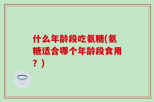 什么年龄段吃氨糖(氨糖适合哪个年龄段食用？)