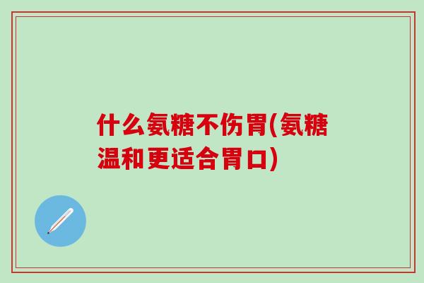 什么氨糖不伤胃(氨糖温和更适合胃口)