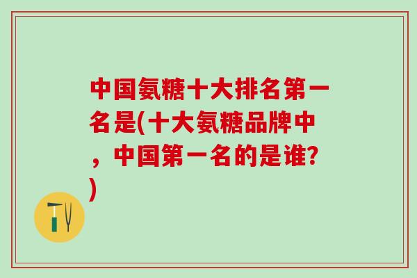 中国氨糖十大排名第一名是(十大氨糖品牌中，中国第一名的是谁？)