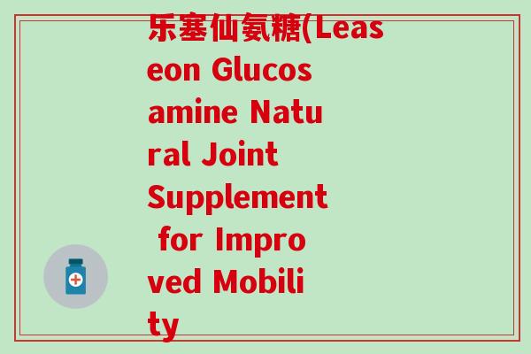 乐塞仙氨糖(Leaseon Glucosamine Natural Joint Supplement for Improved Mobility