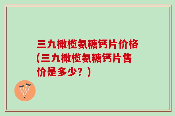 三九橄榄氨糖钙片价格(三九橄榄氨糖钙片售价是多少？)