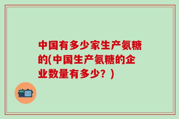 中国有多少家生产氨糖的(中国生产氨糖的企业数量有多少？)