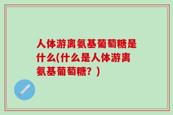 人体游离氨基葡萄糖是什么(什么是人体游离氨基葡萄糖？)