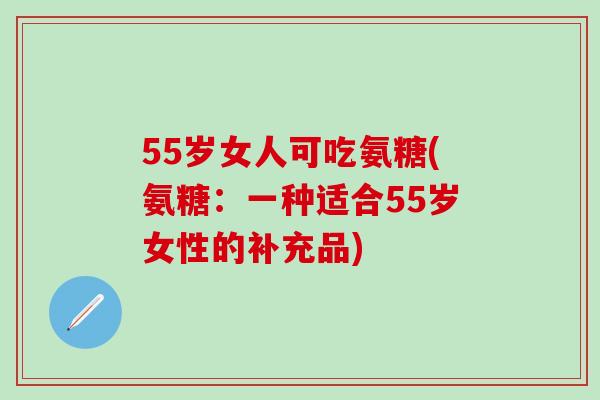 55岁女人可吃氨糖(氨糖：一种适合55岁女性的补充品)