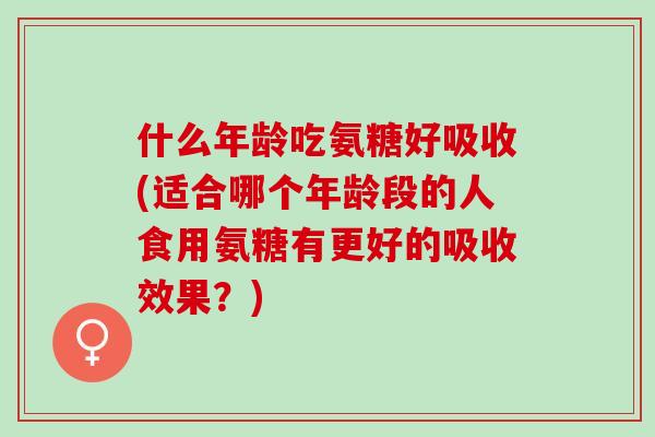 什么年龄吃氨糖好吸收(适合哪个年龄段的人食用氨糖有更好的吸收效果？)