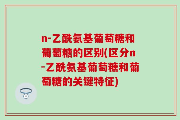 n-乙酰氨基葡萄糖和葡萄糖的区别(区分n-乙酰氨基葡萄糖和葡萄糖的关键特征)