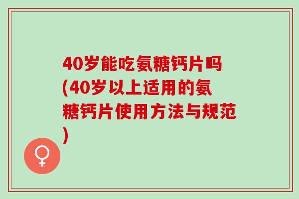 40岁能吃氨糖钙片吗(40岁以上适用的氨糖钙片使用方法与规范)