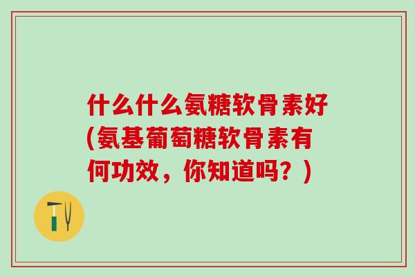 什么什么氨糖软骨素好(氨基葡萄糖软骨素有何功效，你知道吗？)