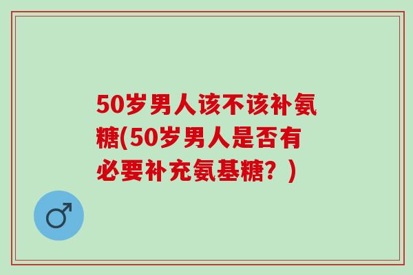 50岁男人该不该补氨糖(50岁男人是否有必要补充氨基糖？)