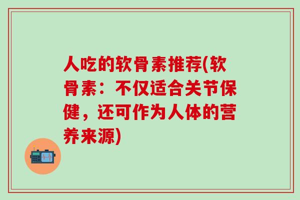 人吃的软骨素推荐(软骨素：不仅适合关节保健，还可作为人体的营养来源)