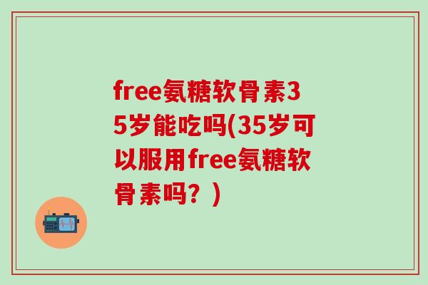 free氨糖软骨素35岁能吃吗(35岁可以服用free氨糖软骨素吗？)
