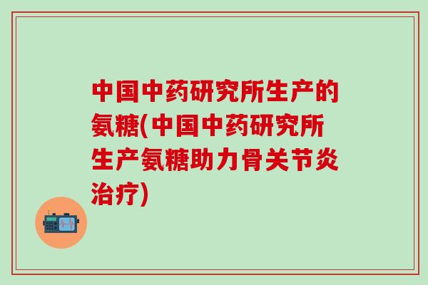 中国研究所生产的氨糖(中国研究所生产氨糖助力骨) 中国研究所生产的氨糖(中国研究所生产氨糖助力骨)