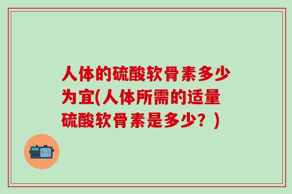 人体的硫酸软骨素多少为宜(人体所需的适量硫酸软骨素是多少？)